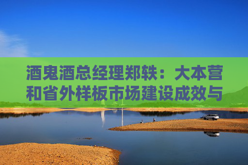 酒鬼酒总经理郑轶：大本营和省外样板市场建设成效与预期尚有差距