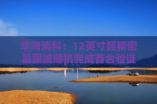 华海清科：12英寸超精密晶圆减薄机完成首台验证