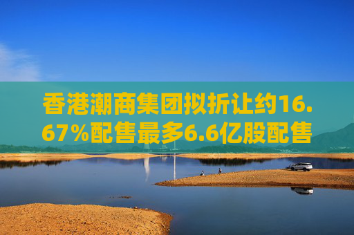 香港潮商集团拟折让约16.67%配售最多6.6亿股配售股份 净筹约4.8亿港元  第1张