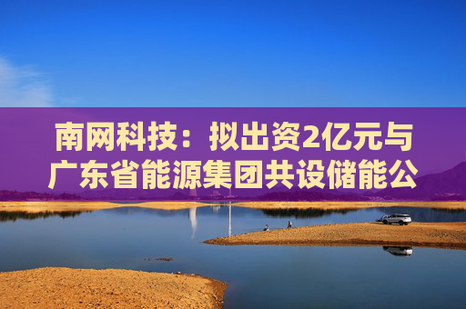 南网科技：拟出资2亿元与广东省能源集团共设储能公司，从事储能资产投资以及股权投资业务  第1张