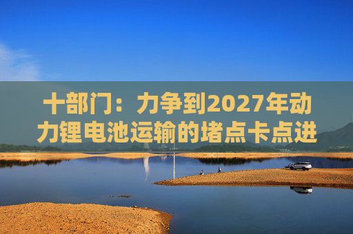 十部门：力争到2027年动力锂电池运输的堵点卡点进一步打通  第1张