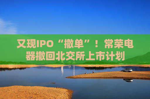 又现IPO“撤单”！常荣电器撤回北交所上市计划