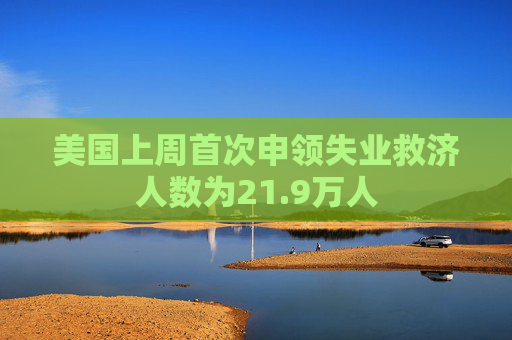 美国上周首次申领失业救济人数为21.9万人  第1张