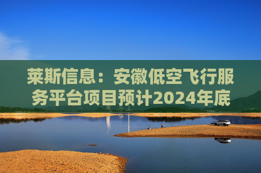 莱斯信息：安徽低空飞行服务平台项目预计2024年底前验收  第1张