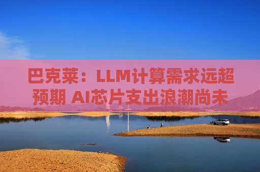 巴克莱：LLM计算需求远超预期 AI芯片支出浪潮尚未见顶