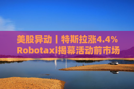 美股异动丨特斯拉涨4.4% Robotaxi揭幕活动前市场看涨热情升温