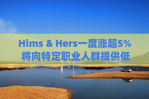 Hims & Hers一度涨超5% 将向特定职业人群提供低价的复合版本Wegovy