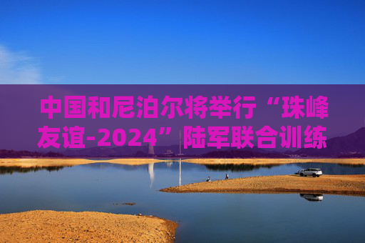 中国和尼泊尔将举行“珠峰友谊-2024”陆军联合训练  第1张