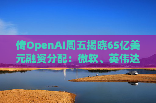 传OpenAI周五揭晓65亿美元融资分配：微软、英伟达争抢入场券，红杉却错失良机!  第1张