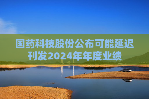 国药科技股份公布可能延迟刊发2024年年度业绩