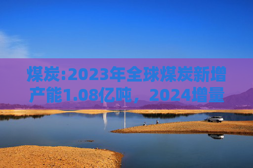 煤炭:2023年全球煤炭新增产能1.08亿吨，2024增量明显下降，且俄罗斯产量有明显下降  第1张