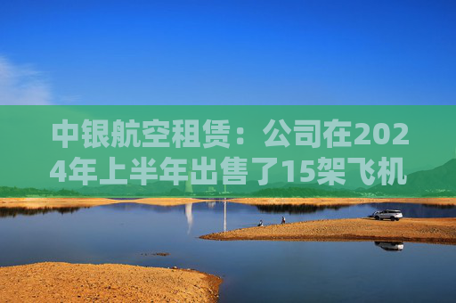 中银航空租赁：公司在2024年上半年出售了15架飞机，与2023年上半年相比是一个显著的增加  第1张