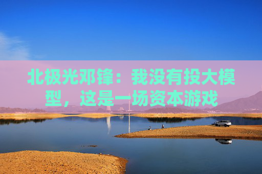 北极光邓锋：我没有投大模型，这是一场资本游戏