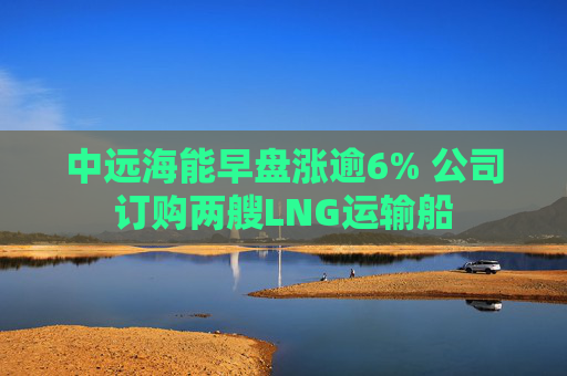 中远海能早盘涨逾6% 公司订购两艘LNG运输船  第1张