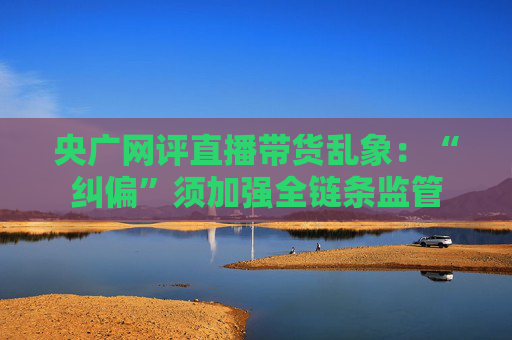 央广网评直播带货乱象：“纠偏”须加强全链条监管