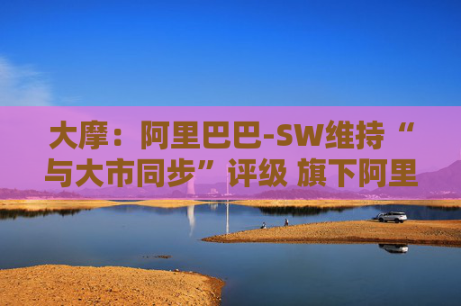 大摩：阿里巴巴-SW维持“与大市同步”评级 旗下阿里云大型语言模型推理成本大降  第1张