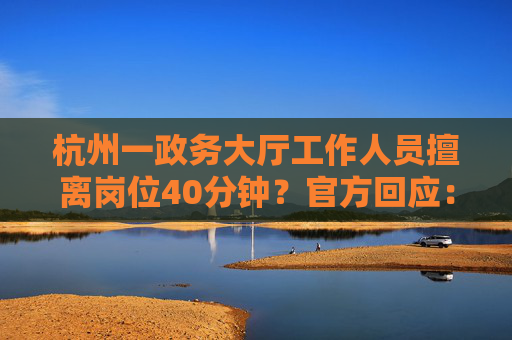 杭州一政务大厅工作人员擅离岗位40分钟？官方回应：不属实，其实不到10分钟