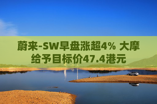 蔚来-SW早盘涨超4% 大摩给予目标价47.4港元  第1张