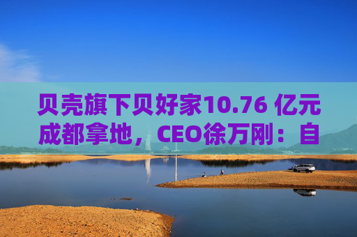 贝壳旗下贝好家10.76 亿元成都拿地，CEO徐万刚：自主操盘不意味要做地产开发商  第1张