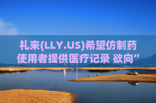 礼来(LLY.US)希望仿制药使用者提供医疗记录 欲向”仿制版减肥药“开战?