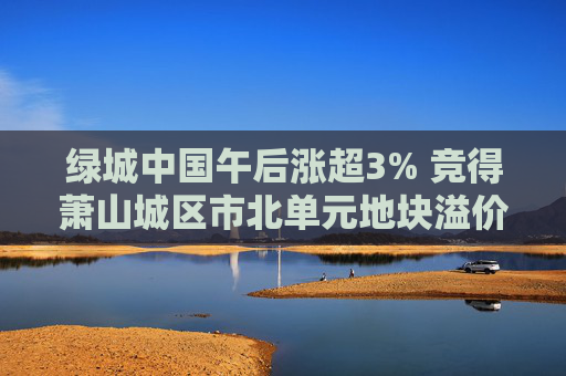 绿城中国午后涨超3% 竞得萧山城区市北单元地块溢价率16.58%