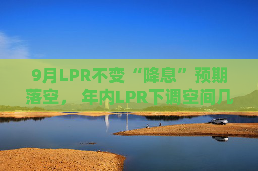 9月LPR不变“降息”预期落空， 年内LPR下调空间几何