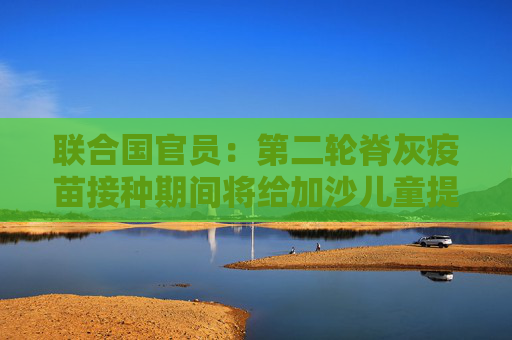 联合国官员：第二轮脊灰疫苗接种期间将给加沙儿童提供营养素